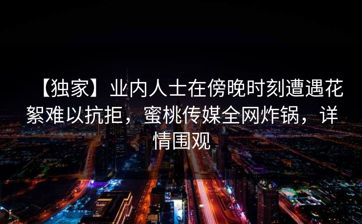 【独家】业内人士在傍晚时刻遭遇花絮难以抗拒，蜜桃传媒全网炸锅，详情围观