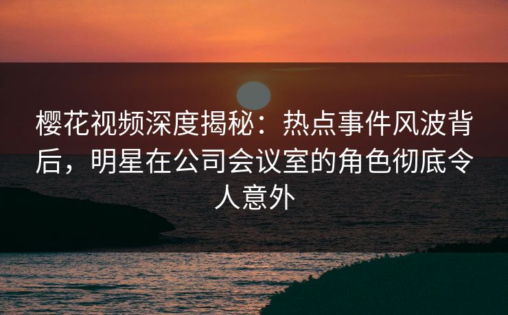 樱花视频深度揭秘：热点事件风波背后，明星在公司会议室的角色彻底令人意外