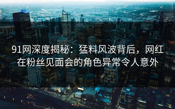 91网深度揭秘：猛料风波背后，网红在粉丝见面会的角色异常令人意外