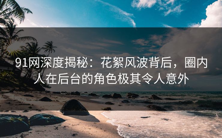 91网深度揭秘：花絮风波背后，圈内人在后台的角色极其令人意外