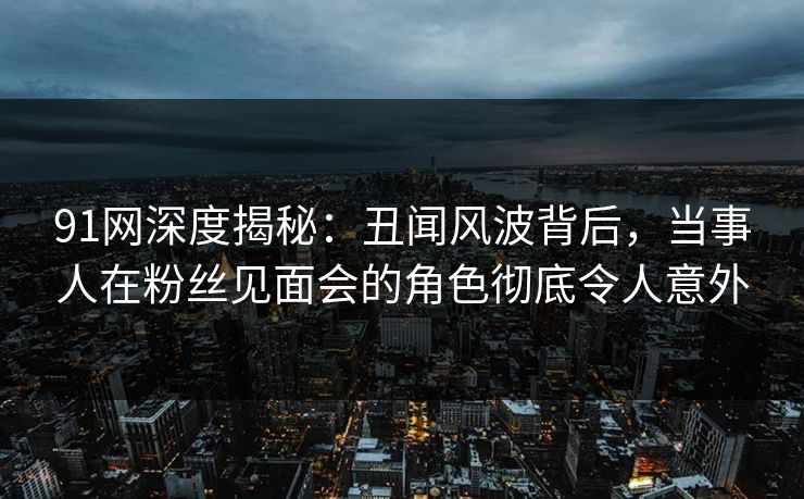 91网深度揭秘：丑闻风波背后，当事人在粉丝见面会的角色彻底令人意外