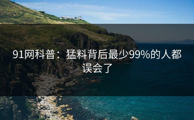 91网科普:猛料背后最少99%的人都误会了 91网科普:猛料背后最少99%的人都误会了