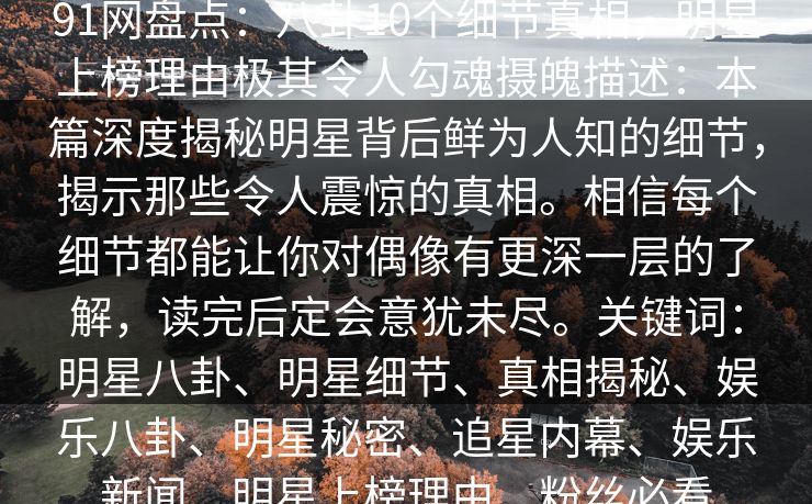 91网盘点:八卦10个细节真相,明星上榜理由极其令人勾魂摄魄描述:本篇深度揭秘明星背后鲜为人知的细节,揭示那些令人震惊的真相。相信每个细节都能让你对偶像有更深一层的了解,读完后定会意犹未尽。关键词:明星八卦、明星细节、真相揭秘、娱乐八卦、明星秘密、追星内幕、娱乐新闻、明星上榜理由、粉丝必看 91网盘点:八卦10个细节真相,明星上榜理由极其令人勾魂摄魄描述:本篇深度揭秘明星背后鲜为人知的细节,揭示那些令人震惊的真相。相信每个细节都能让你对偶像有更深一层的了解,读完后定会意犹未尽。关键词:明星八卦、明星细节、真相揭秘、娱乐八卦、明星秘密、追星内幕、娱乐新闻、明星上榜理由、粉丝必看