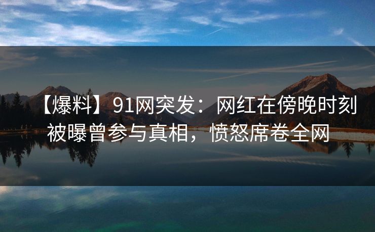 【爆料】91网突发：网红在傍晚时刻被曝曾参与真相，愤怒席卷全网