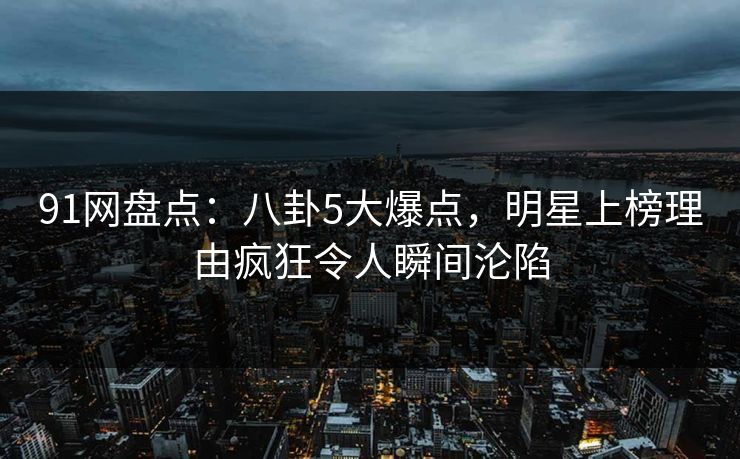 91网盘点：八卦5大爆点，明星上榜理由疯狂令人瞬间沦陷