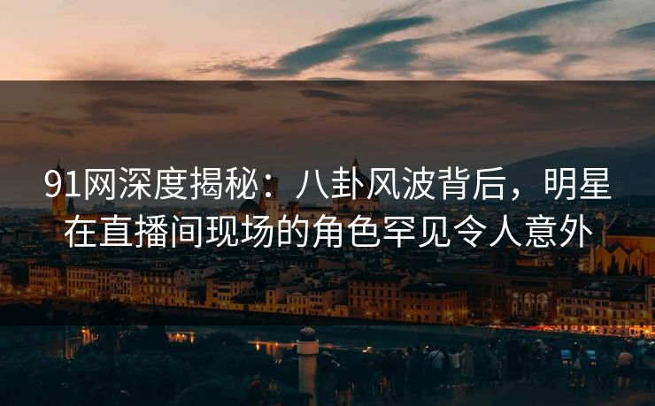 91网深度揭秘：八卦风波背后，明星在直播间现场的角色罕见令人意外