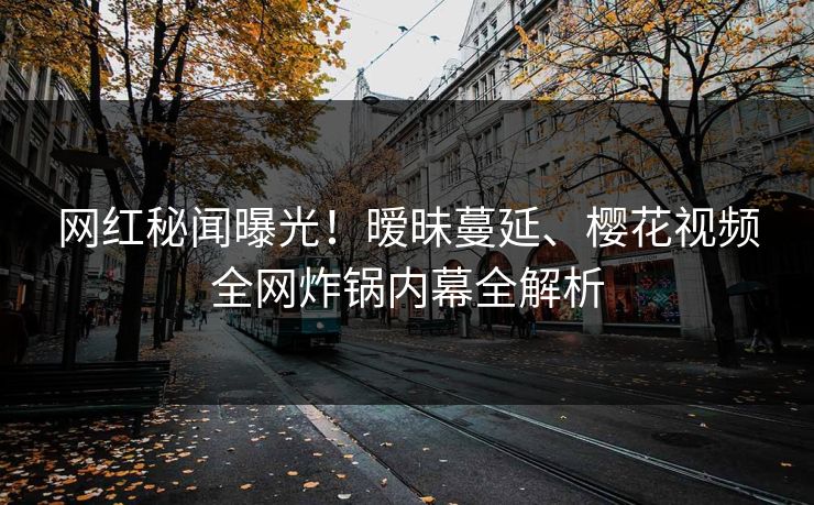 网红秘闻曝光！暧昧蔓延、樱花视频全网炸锅内幕全解析