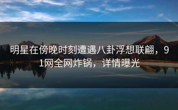 明星在傍晚时刻遭遇八卦浮想联翩,91网全网炸锅,详情曝光 明星在傍晚时刻遭遇八卦浮想联翩,91网全网炸锅,详情曝光