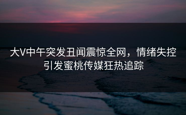 大V中午突发丑闻震惊全网，情绪失控引发蜜桃传媒狂热追踪