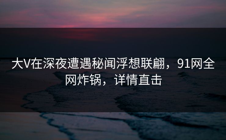 大V在深夜遭遇秘闻浮想联翩,91网全网炸锅,详情直击 大V在深夜遭遇秘闻浮想联翩,91网全网炸锅,详情直击