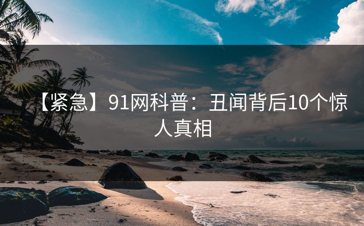 【紧急】91网科普：丑闻背后10个惊人真相
