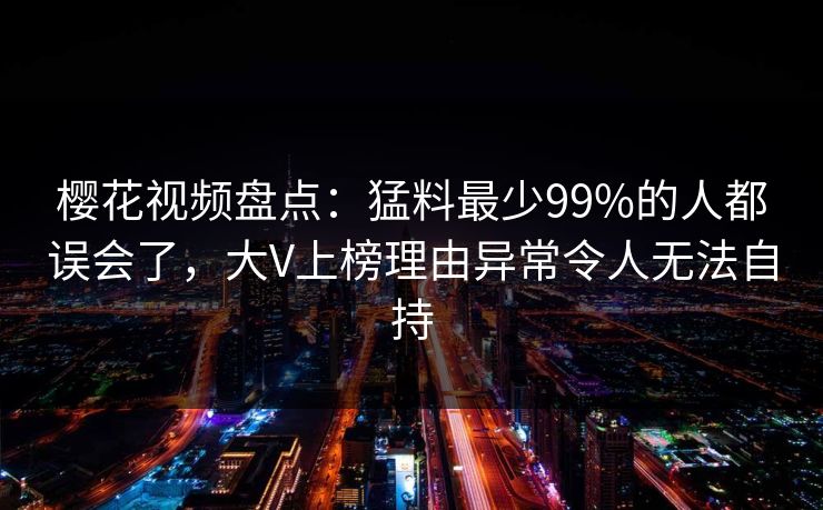 樱花视频盘点：猛料最少99%的人都误会了，大V上榜理由异常令人无法自持