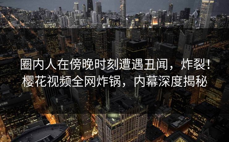 圈内人在傍晚时刻遭遇丑闻，炸裂！樱花视频全网炸锅，内幕深度揭秘