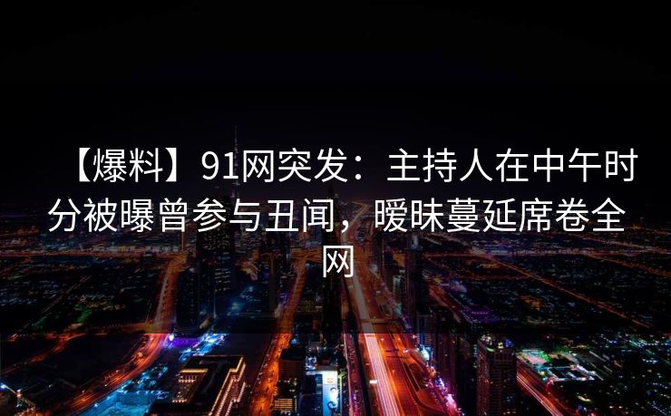 【爆料】91网突发：主持人在中午时分被曝曾参与丑闻，暧昧蔓延席卷全网