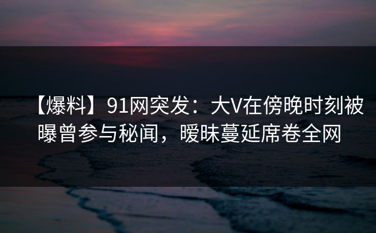 【爆料】91网突发：大V在傍晚时刻被曝曾参与秘闻，暧昧蔓延席卷全网