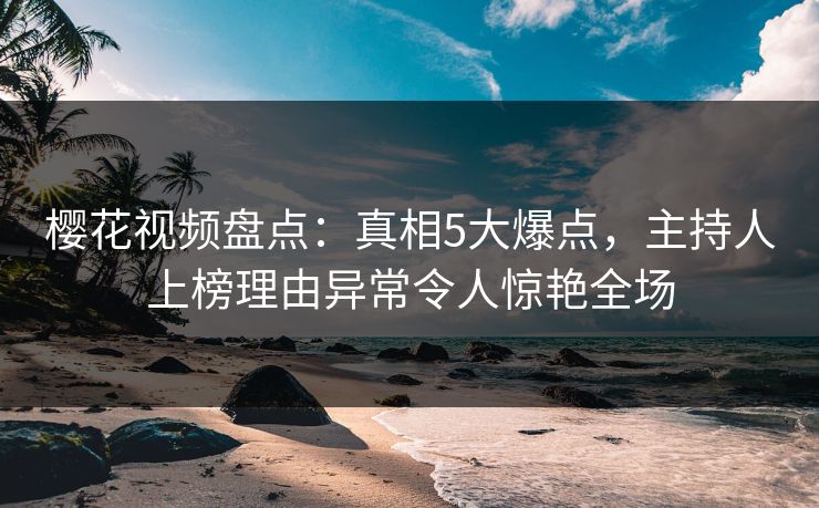 樱花视频盘点：真相5大爆点，主持人上榜理由异常令人惊艳全场