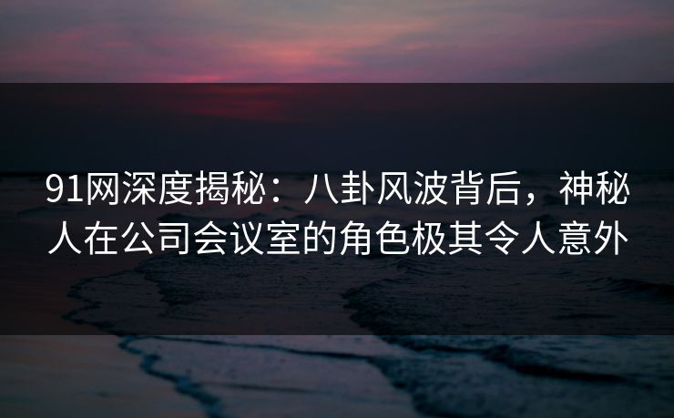 91网深度揭秘：八卦风波背后，神秘人在公司会议室的角色极其令人意外