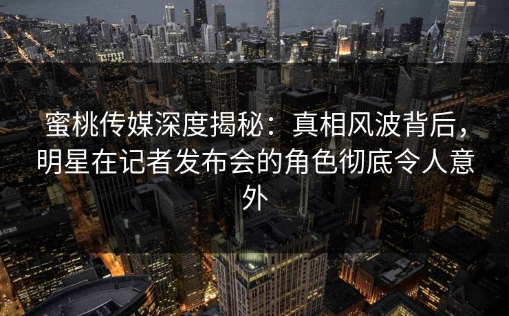 蜜桃传媒深度揭秘：真相风波背后，明星在记者发布会的角色彻底令人意外