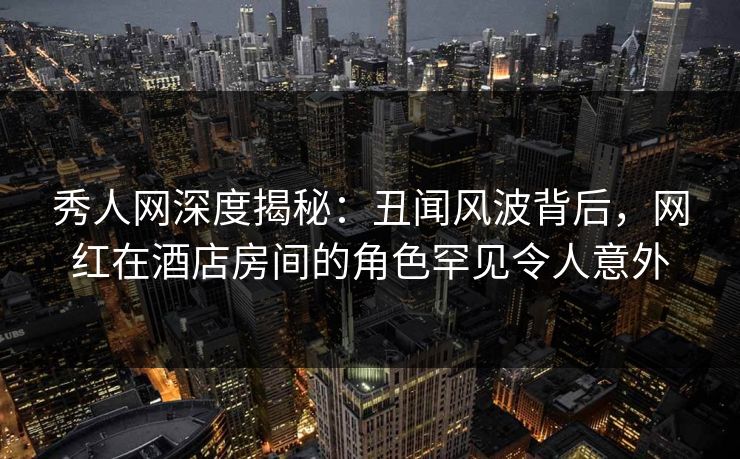 秀人网深度揭秘：丑闻风波背后，网红在酒店房间的角色罕见令人意外