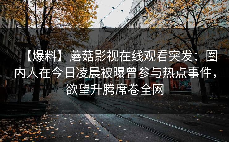 【爆料】蘑菇影视在线观看突发:圈内人在今日凌晨被曝曾参与热点事件,欲望升腾席卷全网 【爆料】蘑菇影视在线观看突发:圈内人在今日凌晨被曝曾参与热点事件,欲望升腾席卷全网