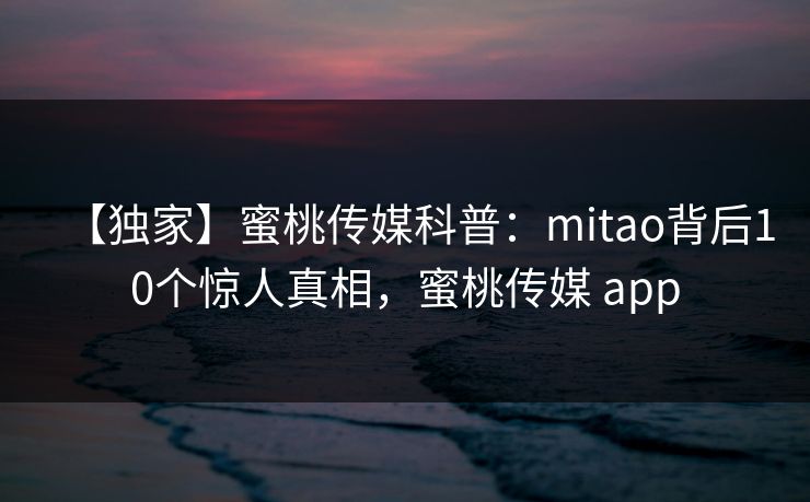 【独家】蜜桃传媒科普：mitao背后10个惊人真相，蜜桃传媒 app