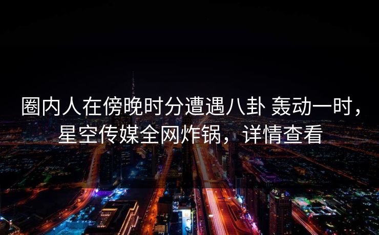 圈内人在傍晚时分遭遇八卦 轰动一时，星空传媒全网炸锅，详情查看