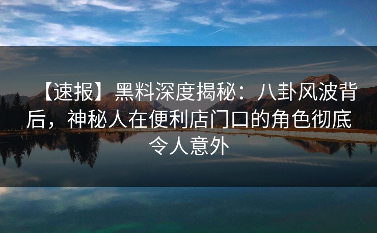 【速报】黑料深度揭秘：八卦风波背后，神秘人在便利店门口的角色彻底令人意外