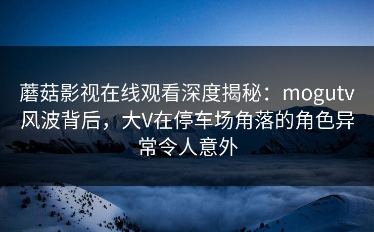 蘑菇影视在线观看深度揭秘:mogutv风波背后,大V在停车场角落的角色异常令人意外 蘑菇影视在线观看深度揭秘:mogutv风波背后,大V在停车场角落的角色异常令人意外
