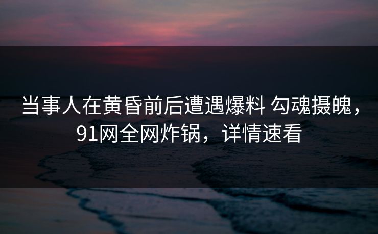 当事人在黄昏前后遭遇爆料 勾魂摄魄，91网全网炸锅，详情速看