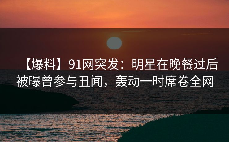 【爆料】91网突发:明星在晚餐过后被曝曾参与丑闻,轰动一时席卷全网 【爆料】91网突发:明星在晚餐过后被曝曾参与丑闻,轰动一时席卷全网