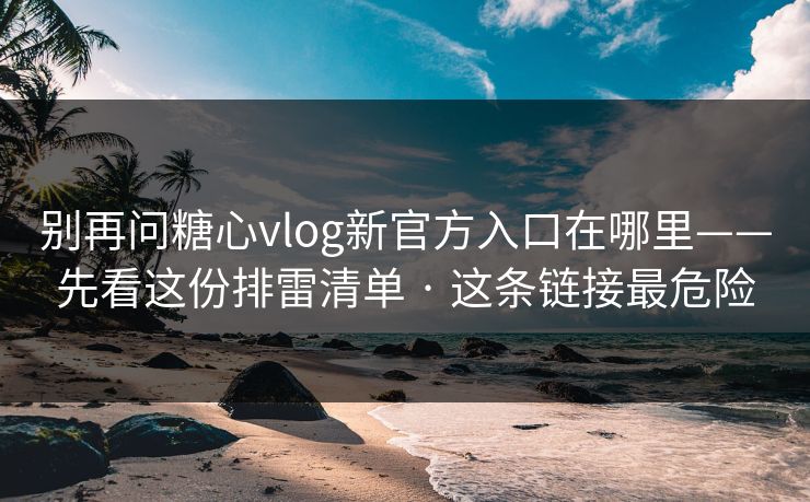 别再问糖心vlog新官方入口在哪里——先看这份排雷清单 · 这条链接最危险 别再问糖心vlog新官方入口在哪里——先看这份排雷清单 · 这条链接最危险