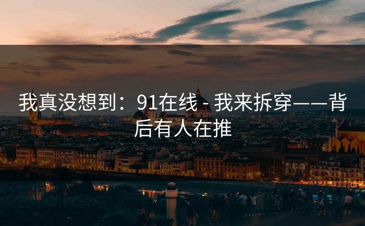 我真没想到:91在线 - 我来拆穿——背后有人在推 我真没想到:91在线 - 我来拆穿——背后有人在推