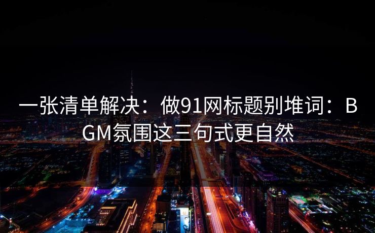 一张清单解决：做91网标题别堆词：BGM氛围这三句式更自然