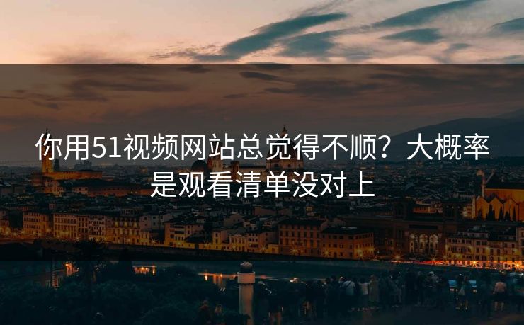 你用51视频网站总觉得不顺？大概率是观看清单没对上