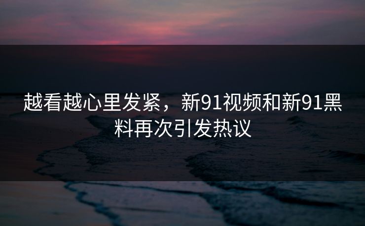 越看越心里发紧，新91视频和新91黑料再次引发热议