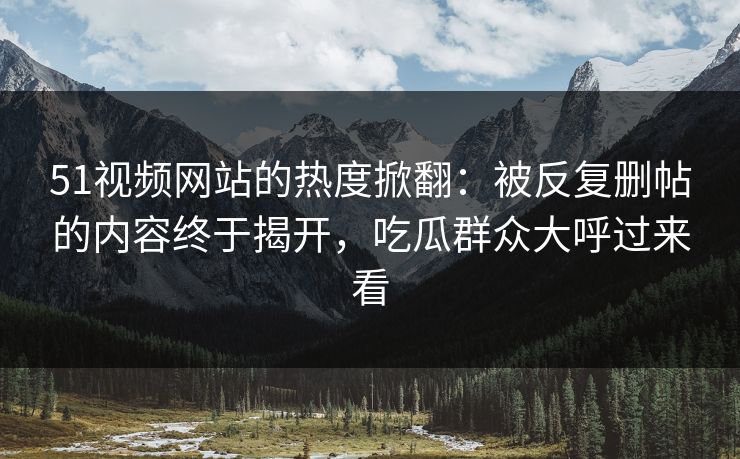 51视频网站的热度掀翻：被反复删帖的内容终于揭开，吃瓜群众大呼过来看