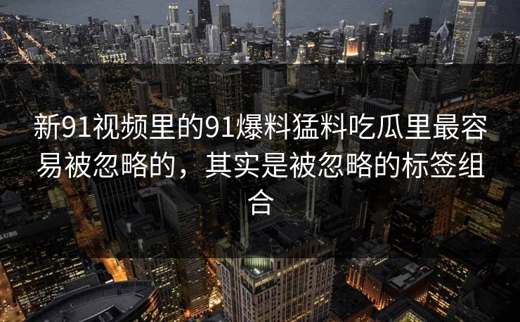 新91视频里的91爆料猛料吃瓜里最容易被忽略的，其实是被忽略的标签组合