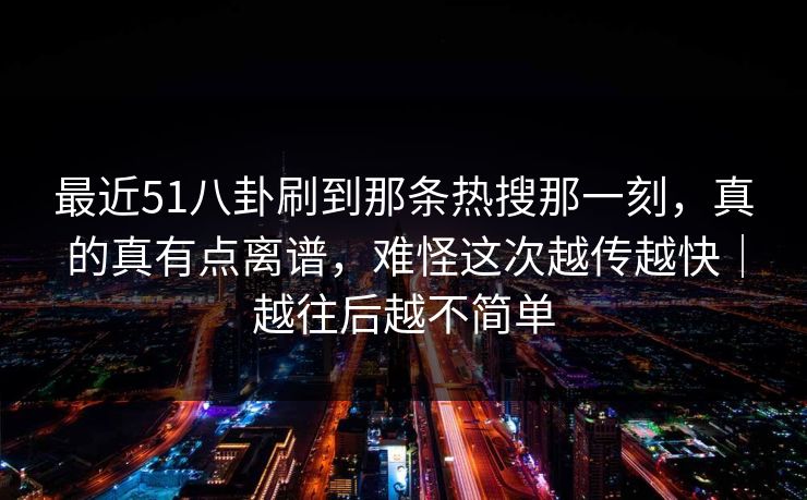 最近51八卦刷到那条热搜那一刻，真的真有点离谱，难怪这次越传越快｜越往后越不简单