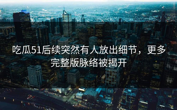 吃瓜51后续突然有人放出细节，更多完整版脉络被揭开