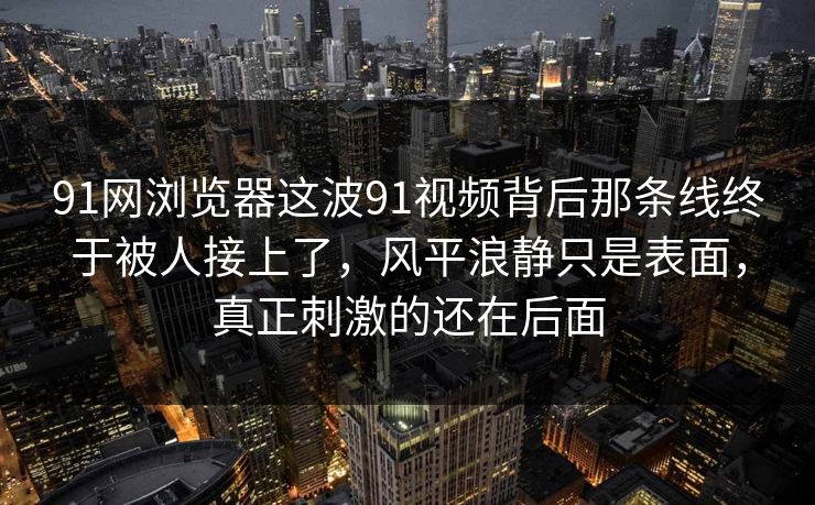 91网浏览器这波91视频背后那条线终于被人接上了，风平浪静只是表面，真正刺激的还在后面