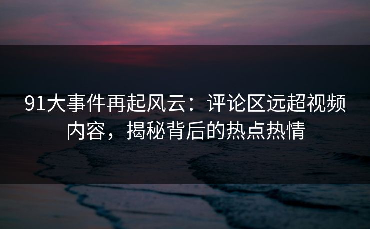 91大事件再起风云：评论区远超视频内容，揭秘背后的热点热情