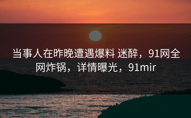 当事人在昨晚遭遇爆料 迷醉，91网全网炸锅，详情曝光，91mir