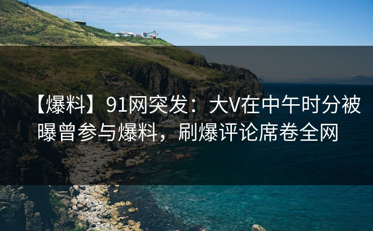 【爆料】91网突发:大V在中午时分被曝曾参与爆料,刷爆评论席卷全网 【爆料】91网突发:大V在中午时分被曝曾参与爆料,刷爆评论席卷全网