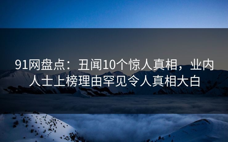 91网盘点:丑闻10个惊人真相,业内人士上榜理由罕见令人真相大白 91网盘点:丑闻10个惊人真相,业内人士上榜理由罕见令人真相大白