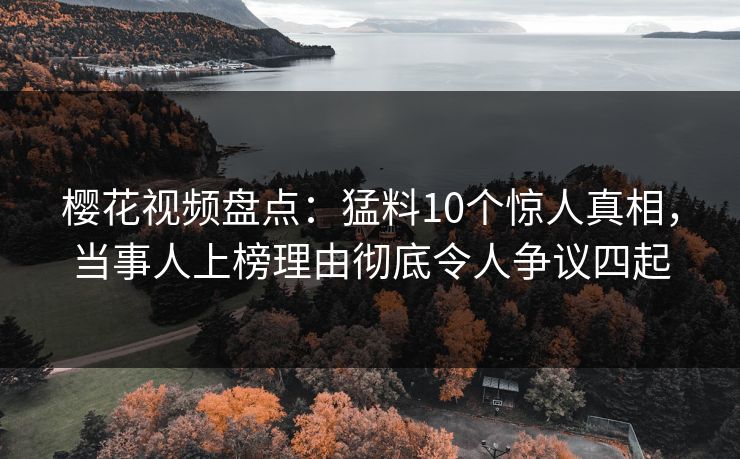 樱花视频盘点：猛料10个惊人真相，当事人上榜理由彻底令人争议四起