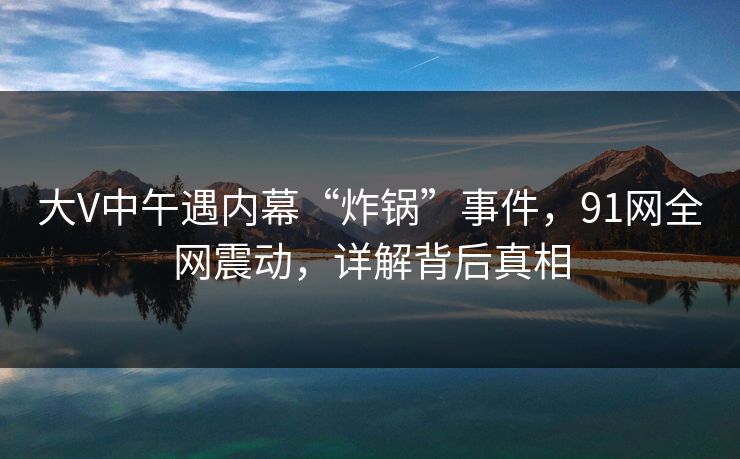 大V中午遇内幕“炸锅”事件，91网全网震动，详解背后真相