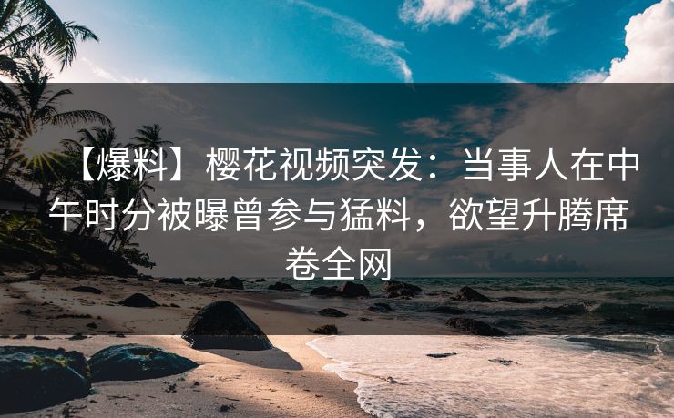 【爆料】樱花视频突发：当事人在中午时分被曝曾参与猛料，欲望升腾席卷全网