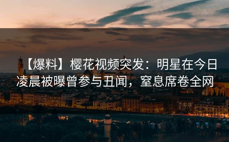 【爆料】樱花视频突发：明星在今日凌晨被曝曾参与丑闻，窒息席卷全网
