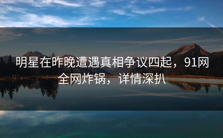 明星在昨晚遭遇真相争议四起,91网全网炸锅,详情深扒 明星在昨晚遭遇真相争议四起,91网全网炸锅,详情深扒