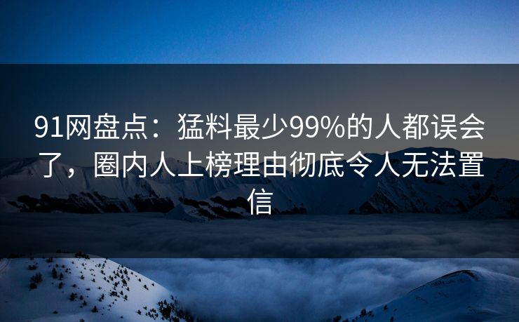 91网盘点:猛料最少99%的人都误会了,圈内人上榜理由彻底令人无法置信 91网盘点:猛料最少99%的人都误会了,圈内人上榜理由彻底令人无法置信